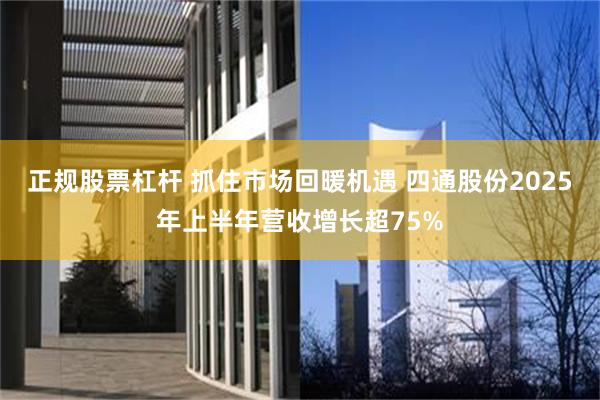 正规股票杠杆 抓住市场回暖机遇 四通股份2025年上半年营收增长超75%