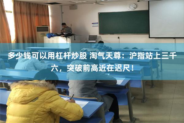 多少钱可以用杠杆炒股 淘气天尊：沪指站上三千六，突破前高近在迟尺！