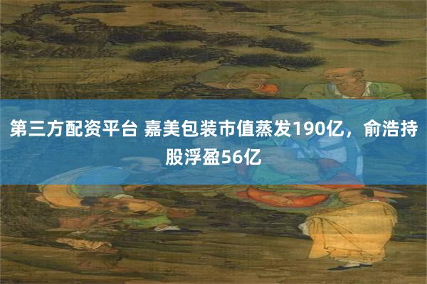 第三方配资平台 嘉美包装市值蒸发190亿，俞浩持股浮盈56亿