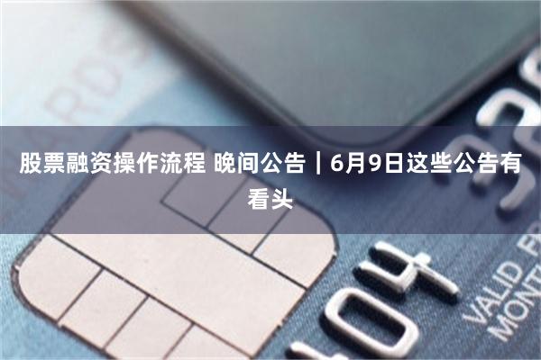 股票融资操作流程 晚间公告｜6月9日这些公告有看头