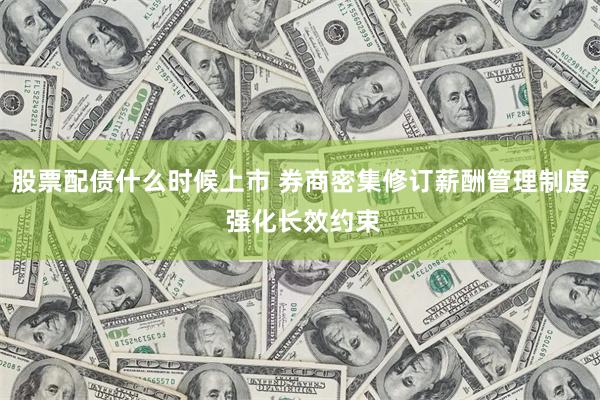 股票配债什么时候上市 券商密集修订薪酬管理制度 强化长效约束