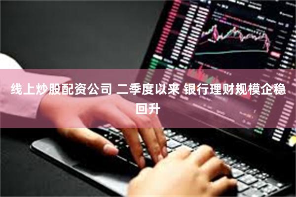 线上炒股配资公司 二季度以来 银行理财规模企稳回升