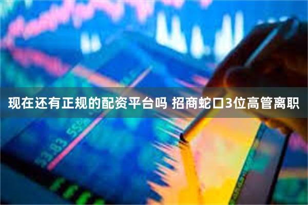 现在还有正规的配资平台吗 招商蛇口3位高管离职