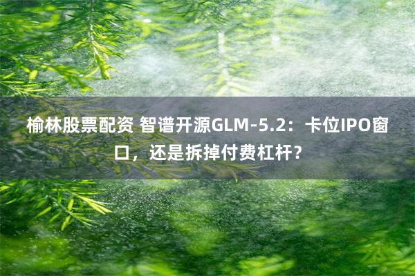 榆林股票配资 智谱开源GLM-5.2：卡位IPO窗口，还是拆掉付费杠杆？