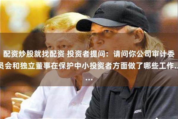 配资炒股就找配资 投资者提问：请问你公司审计委员会和独立董事在保护中小投资者方面做了哪些工作...