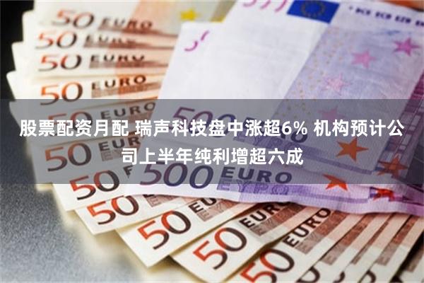 股票配资月配 瑞声科技盘中涨超6% 机构预计公司上半年纯利增超六成