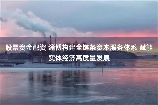 股票资金配资 淄博构建全链条资本服务体系 赋能实体经济高质量发展