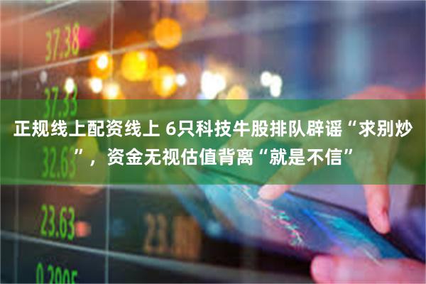 正规线上配资线上 6只科技牛股排队辟谣“求别炒”，资金无视估值背离“就是不信”