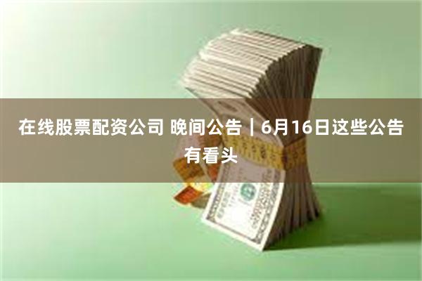 在线股票配资公司 晚间公告｜6月16日这些公告有看头