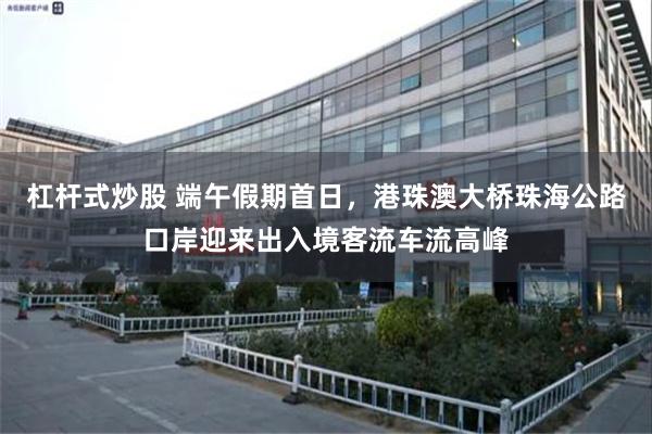 杠杆式炒股 端午假期首日，港珠澳大桥珠海公路口岸迎来出入境客流车流高峰