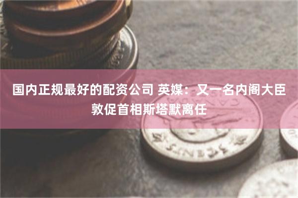 国内正规最好的配资公司 英媒：又一名内阁大臣敦促首相斯塔默离任