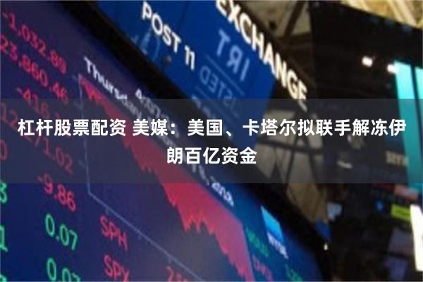 杠杆股票配资 美媒：美国、卡塔尔拟联手解冻伊朗百亿资金