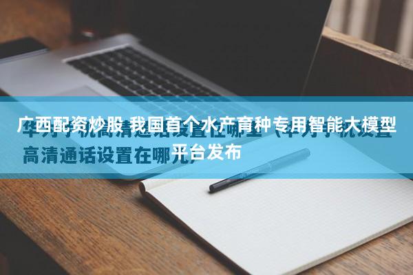 广西配资炒股 我国首个水产育种专用智能大模型平台发布
