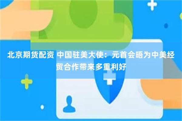 北京期货配资 中国驻美大使：元首会晤为中美经贸合作带来多重利好