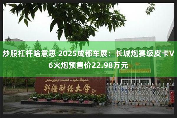 炒股杠杆啥意思 2025成都车展：长城炮赛级皮卡V6火炮预售价22.98万元