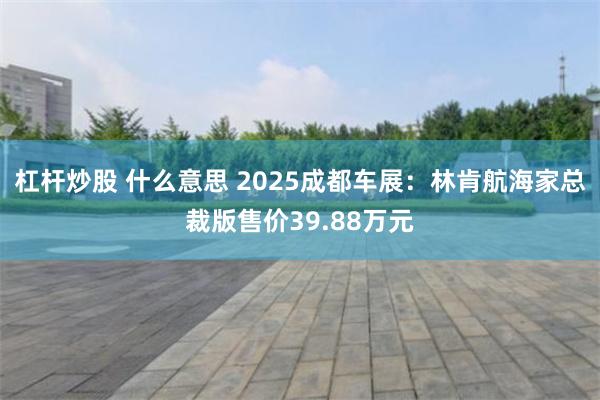杠杆炒股 什么意思 2025成都车展：林肯航海家总裁版售价39.88万元