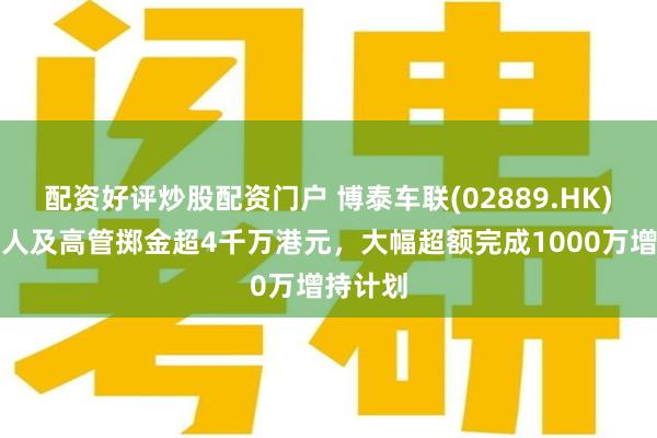 配资好评炒股配资门户 博泰车联(02889.HK)：创始人及高管掷金超4千万港元，大幅超额完成1000万增持计划