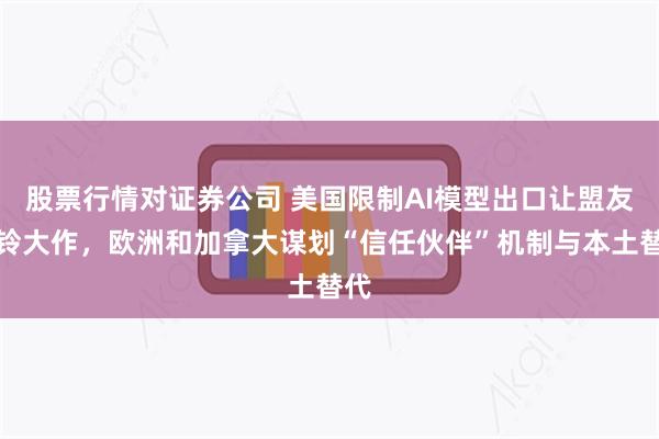 股票行情对证券公司 美国限制AI模型出口让盟友警铃大作，欧洲和加拿大谋划“信任伙伴”机制与本土替代