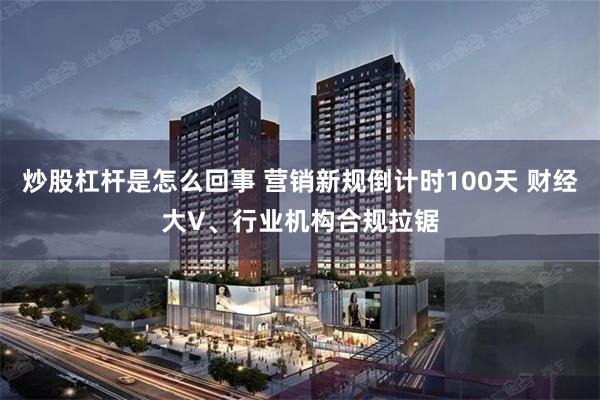 炒股杠杆是怎么回事 营销新规倒计时100天 财经大V、行业机构合规拉锯