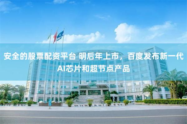 安全的股票配资平台 明后年上市，百度发布新一代AI芯片和超节点产品