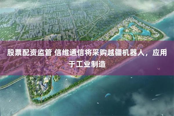 股票配资监管 信维通信将采购越疆机器人，应用于工业制造