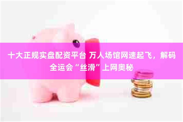 十大正规实盘配资平台 万人场馆网速起飞，解码全运会“丝滑”上网奥秘