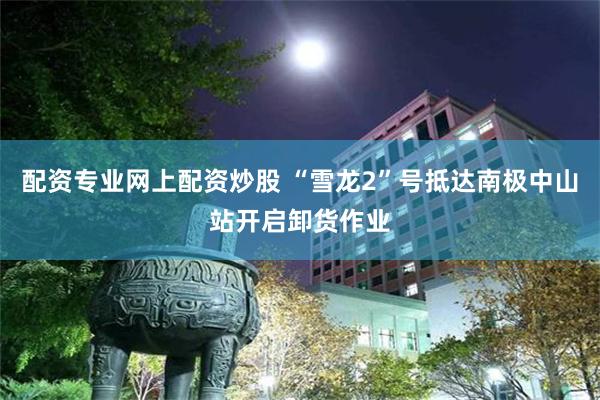 配资专业网上配资炒股 “雪龙2”号抵达南极中山站开启卸货作业