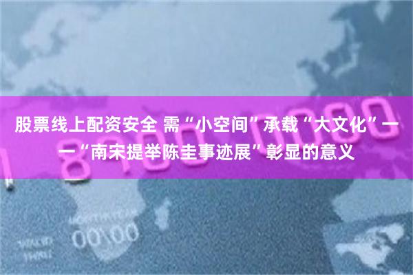 股票线上配资安全 需“小空间”承载“大文化”一一“南宋提举陈圭事迹展”彰显的意义