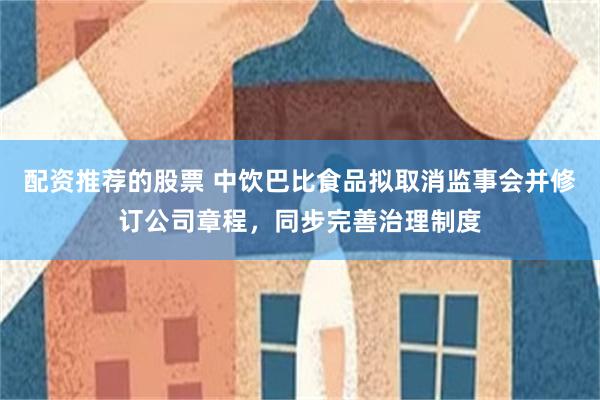 配资推荐的股票 中饮巴比食品拟取消监事会并修订公司章程，同步完善治理制度