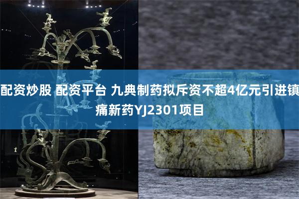 配资炒股 配资平台 九典制药拟斥资不超4亿元引进镇痛新药YJ2301项目