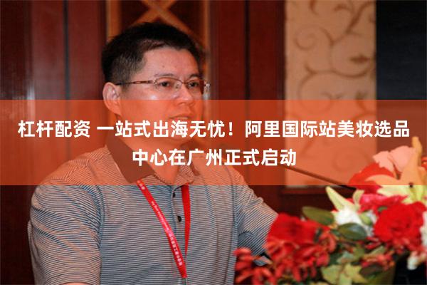 杠杆配资 一站式出海无忧！阿里国际站美妆选品中心在广州正式启动