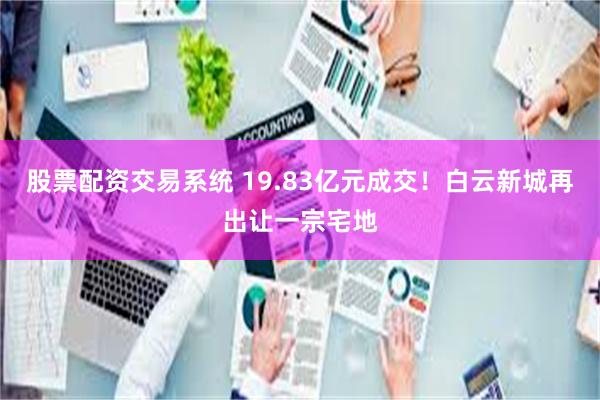 股票配资交易系统 19.83亿元成交!白云新城再出让一宗宅地