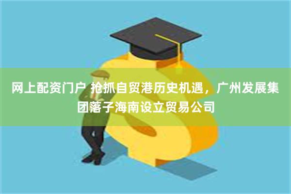 网上配资门户 抢抓自贸港历史机遇，广州发展集团落子海南设立贸易公司