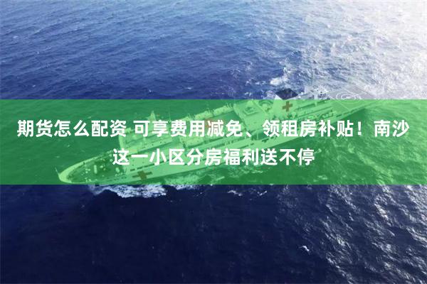 期货怎么配资 可享费用减免、领租房补贴！南沙这一小区分房福利送不停