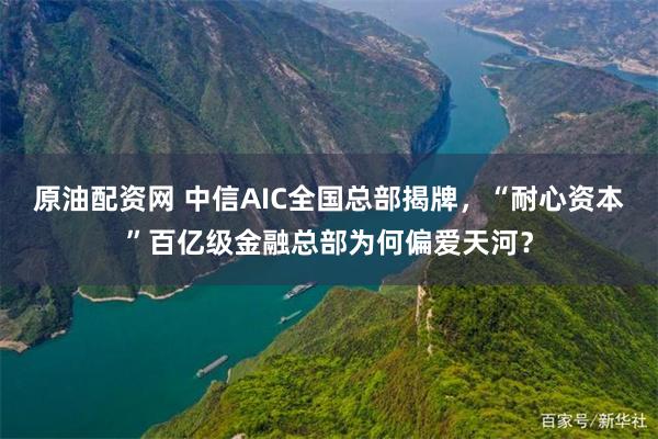 原油配资网 中信AIC全国总部揭牌，“耐心资本”百亿级金融总部为何偏爱天河？