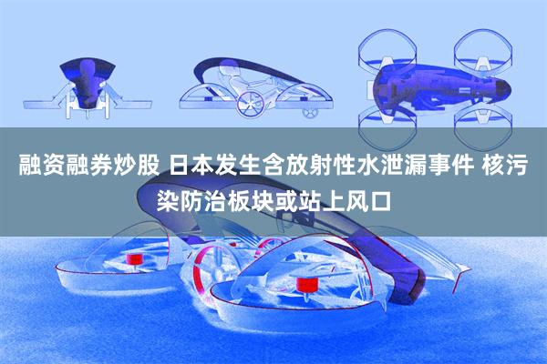 融资融券炒股 日本发生含放射性水泄漏事件 核污染防治板块或站上风口
