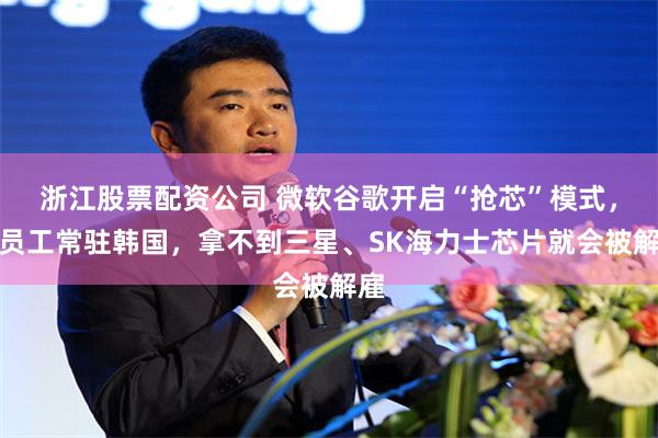 浙江股票配资公司 微软谷歌开启“抢芯”模式，派员工常驻韩国，拿不到三星、SK海力士芯片就会被解雇