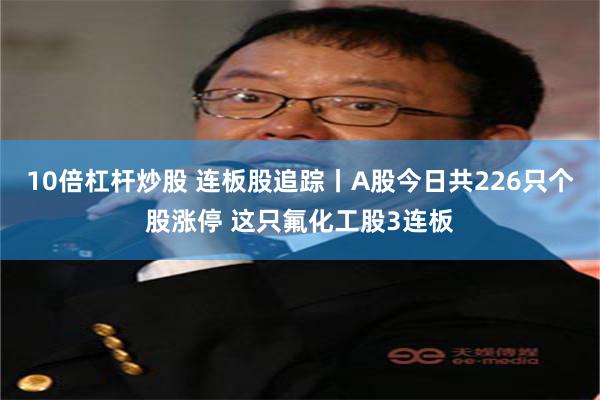 10倍杠杆炒股 连板股追踪丨A股今日共226只个股涨停 这只氟化工股3连板
