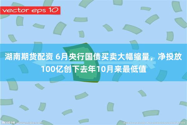 湖南期货配资 6月央行国债买卖大幅缩量，净投放100亿创下去年10月来最低值