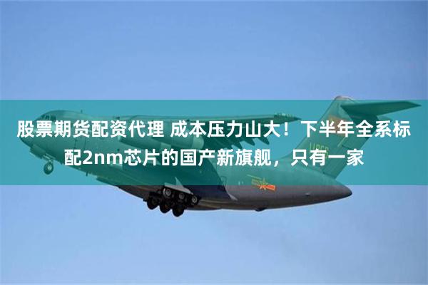 股票期货配资代理 成本压力山大！下半年全系标配2nm芯片的国产新旗舰，只有一家