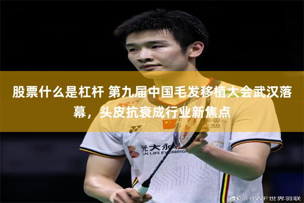 股票什么是杠杆 第九届中国毛发移植大会武汉落幕，头皮抗衰成行业新焦点