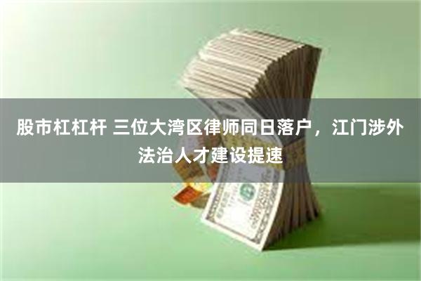 股市杠杠杆 三位大湾区律师同日落户，江门涉外法治人才建设提速
