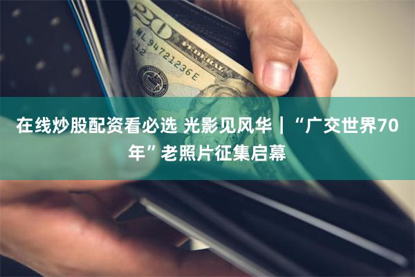 在线炒股配资看必选 光影见风华｜“广交世界70年”老照片征集启幕