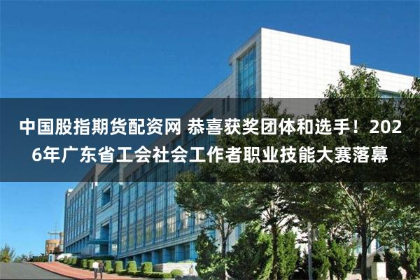 中国股指期货配资网 恭喜获奖团体和选手！2026年广东省工会社会工作者职业技能大赛落幕