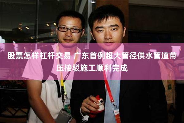 股票怎样杠杆交易 广东首例超大管径供水管道带压接驳施工顺利完成