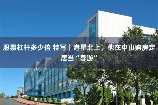 股票杠杆多少倍 特写｜港星北上，他在中山购房定居当“导游”
