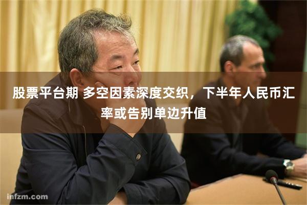 股票平台期 多空因素深度交织，下半年人民币汇率或告别单边升值