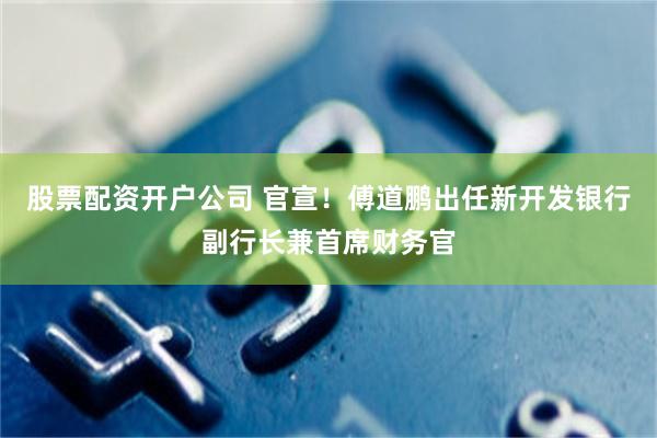 股票配资开户公司 官宣！傅道鹏出任新开发银行副行长兼首席财务官