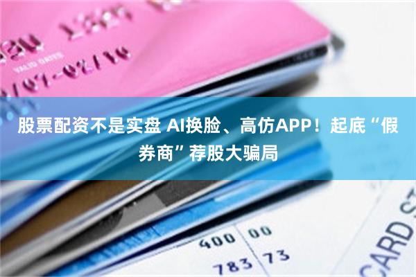 股票配资不是实盘 AI换脸、高仿APP！起底“假券商”荐股大骗局