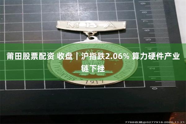 莆田股票配资 收盘｜沪指跌2.06% 算力硬件产业链下挫